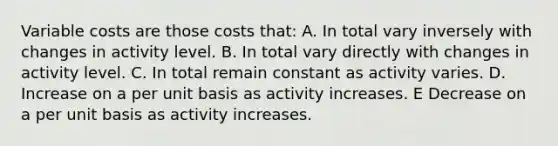 Variable costs are those costs that: A. In total vary inversely with changes in activity level. B. In total vary directly with changes in activity level. C. In total remain constant as activity varies. D. Increase on a per unit basis as activity increases. E Decrease on a per unit basis as activity increases.