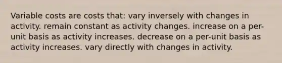 Variable costs are costs that: vary inversely with changes in activity. remain constant as activity changes. increase on a per-unit basis as activity increases. decrease on a per-unit basis as activity increases. vary directly with changes in activity.