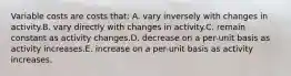 Variable costs are costs that: A. vary inversely with changes in activity.B. vary directly with changes in activity.C. remain constant as activity changes.D. decrease on a per-unit basis as activity increases.E. increase on a per-unit basis as activity increases.