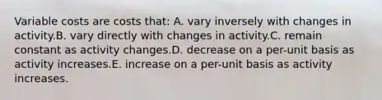 Variable costs are costs that: A. vary inversely with changes in activity.B. vary directly with changes in activity.C. remain constant as activity changes.D. decrease on a per-unit basis as activity increases.E. increase on a per-unit basis as activity increases.