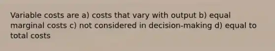 Variable costs are a) costs that vary with output b) equal marginal costs c) not considered in decision-making d) equal to total costs