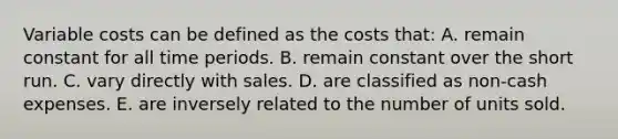 Variable costs can be defined as the costs that: A. remain constant for all time periods. B. remain constant over the short run. C. vary directly with sales. D. are classified as non-cash expenses. E. are inversely related to the number of units sold.