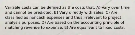 Variable costs can be defined as the costs that: A) Vary over time and cannot be predicted. B) Vary directly with sales. C) Are classified as noncash expenses and thus irrelevant to project analysis purposes. D) Are based on the accounting principle of matching revenue to expense. E) Are equalivant to fixed costs.