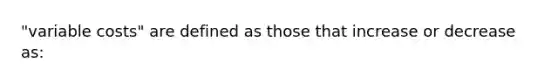 "variable costs" are defined as those that increase or decrease as: