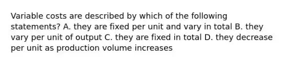 Variable costs are described by which of the following statements? A. they are fixed per unit and vary in total B. they vary per unit of output C. they are fixed in total D. they decrease per unit as production volume increases