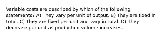 Variable costs are described by which of the following statements? A) They vary per unit of output. B) They are fixed in total. C) They are fixed per unit and vary in total. D) They decrease per unit as production volume increases.