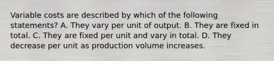 Variable costs are described by which of the following​ statements? A. They vary per unit of output. B. They are fixed in total. C. They are fixed per unit and vary in total. D. They decrease per unit as production volume increases.