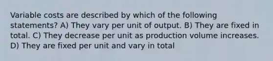 Variable costs are described by which of the following statements? A) They vary per unit of output. B) They are fixed in total. C) They decrease per unit as production volume increases. D) They are fixed per unit and vary in total