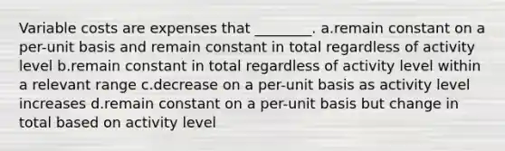 Variable costs are expenses that ________. a.remain constant on a per-unit basis and remain constant in total regardless of activity level b.remain constant in total regardless of activity level within a relevant range c.decrease on a per-unit basis as activity level increases d.remain constant on a per-unit basis but change in total based on activity level