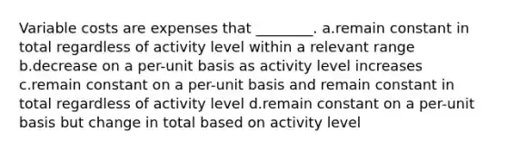 Variable costs are expenses that ________. a.remain constant in total regardless of activity level within a relevant range b.decrease on a per-unit basis as activity level increases c.remain constant on a per-unit basis and remain constant in total regardless of activity level d.remain constant on a per-unit basis but change in total based on activity level