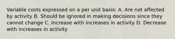 Variable costs expressed on a per unit basis: A. Are not affected by activity B. Should be ignored in making decisions since they cannot change C. Increase with increases in activity D. Decrease with increases in activity