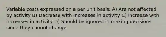 Variable costs expressed on a per unit basis: A) Are not affected by activity B) Decrease with increases in activity C) Increase with increases in activity D) Should be ignored in making decisions since they cannot change