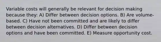 Variable costs will generally be relevant for decision making because they: A) Differ between decision options. B) Are volume-based. C) Have not been committed and are likely to differ between decision alternatives. D) Differ between decision options and have been committed. E) Measure opportunity cost.