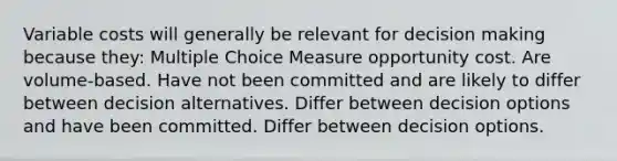 Variable costs will generally be relevant for <a href='https://www.questionai.com/knowledge/kuI1pP196d-decision-making' class='anchor-knowledge'>decision making</a> because they: Multiple Choice Measure opportunity cost. Are volume-based. Have not been committed and are likely to differ between decision alternatives. Differ between decision options and have been committed. Differ between decision options.