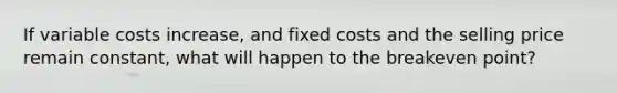 If variable costs increase, and fixed costs and the selling price remain constant, what will happen to the breakeven point?