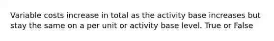 Variable costs increase in total as the activity base increases but stay the same on a per unit or activity base level. True or False