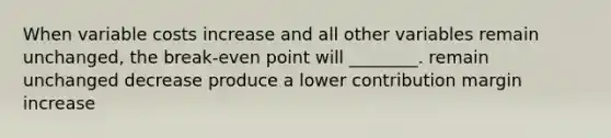 When variable costs increase and all other variables remain unchanged, the break-even point will ________. remain unchanged decrease produce a lower contribution margin increase