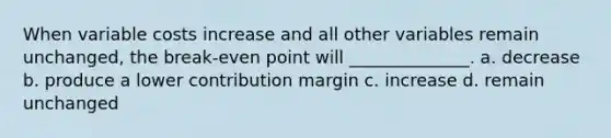 When variable costs increase and all other variables remain unchanged, the break-even point will ______________. a. decrease b. produce a lower contribution margin c. increase d. remain unchanged