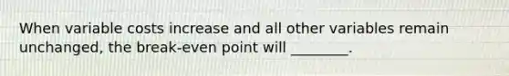 When variable costs increase and all other variables remain unchanged, the break-even point will ________.