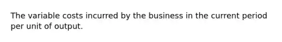 The variable costs incurred by the business in the current period per unit of output.