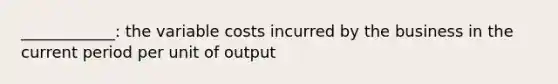 ____________: the variable costs incurred by the business in the current period per unit of output