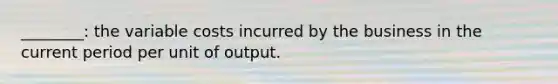 ________: the variable costs incurred by the business in the current period per unit of output.