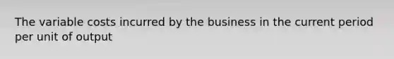 The variable costs incurred by the business in the current period per unit of output