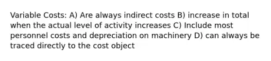 Variable Costs: A) Are always indirect costs B) increase in total when the actual level of activity increases C) Include most personnel costs and depreciation on machinery D) can always be traced directly to the cost object