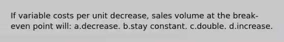 If variable costs per unit decrease, sales volume at the break-even point will: a.decrease. b.stay constant. c.double. d.increase.