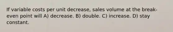 If variable costs per unit decrease, sales volume at the break-even point will A) decrease. B) double. C) increase. D) stay constant.