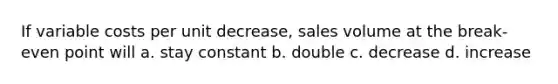 If variable costs per unit decrease, sales volume at the break-even point will a. stay constant b. double c. decrease d. increase