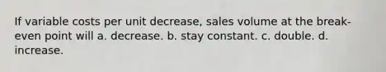 If variable costs per unit decrease, sales volume at the break-even point will a. decrease. b. stay constant. c. double. d. increase.