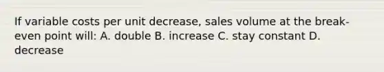 If variable costs per unit decrease, sales volume at the break-even point will: A. double B. increase C. stay constant D. decrease