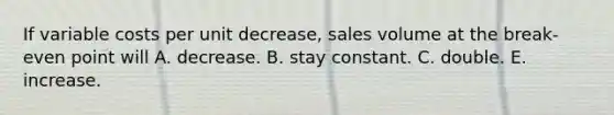 If variable costs per unit decrease, sales volume at the break-even point will A. decrease. B. stay constant. C. double. E. increase.