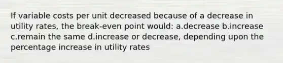 If variable costs per unit decreased because of a decrease in utility rates, the break-even point would: a.decrease b.increase c.remain the same d.increase or decrease, depending upon the percentage increase in utility rates