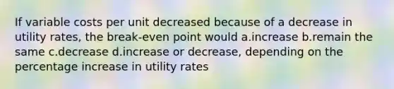 If variable costs per unit decreased because of a decrease in utility rates, the break-even point would a.increase b.remain the same c.decrease d.increase or decrease, depending on the percentage increase in utility rates