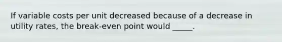 If variable costs per unit decreased because of a decrease in utility rates, the break-even point would _____.