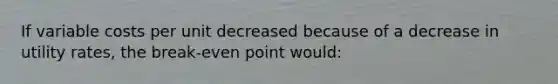 If variable costs per unit decreased because of a decrease in utility rates, the break-even point would: