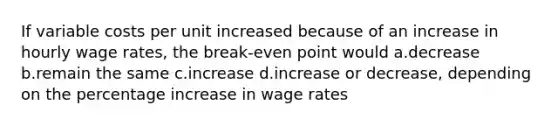 If variable costs per unit increased because of an increase in hourly wage rates, the break-even point would a.decrease b.remain the same c.increase d.increase or decrease, depending on the percentage increase in wage rates