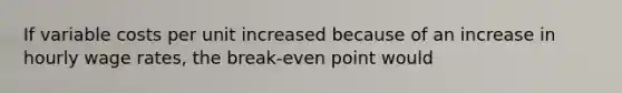 If variable costs per unit increased because of an increase in hourly wage rates, the break-even point would