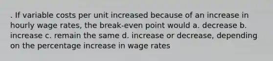 . If variable costs per unit increased because of an increase in hourly wage rates, the break-even point would a. decrease b. increase c. remain the same d. increase or decrease, depending on the percentage increase in wage rates