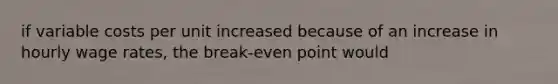 if variable costs per unit increased because of an increase in hourly wage rates, the break-even point would