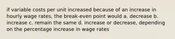 if variable costs per unit increased because of an increase in hourly wage rates, the break-even point would a. decrease b. increase c. remain the same d. increase or decrease, depending on the percentage increase in wage rates