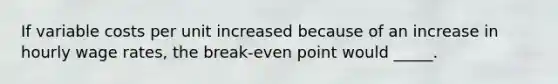 If variable costs per unit increased because of an increase in hourly wage rates, the break-even point would _____.