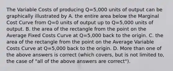 The Variable Costs of producing Q=5,000 units of output can be graphically illustrated by A. the entire area below the Marginal Cost Curve from Q=0 units of output up to Q=5,000 units of output. B. the area of the rectangle from the point on the Average Fixed Costs Curve at Q=5,000 back to the origin. C. the area of the rectangle from the point on the Average Variable Costs Curve at Q=5,000 back to the origin. D. More than one of the above answers is correct (which covers, but is not limited to, the case of "all of the above answers are correct").