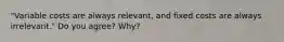"Variable costs are always relevant, and fixed costs are always irrelevant." Do you agree? Why?