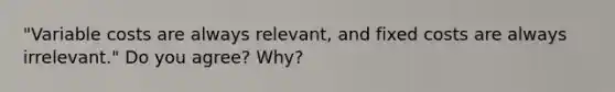 "Variable costs are always relevant, and fixed costs are always irrelevant." Do you agree? Why?