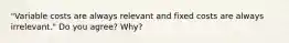 "Variable costs are always relevant and fixed costs are always irrelevant." Do you agree? Why?