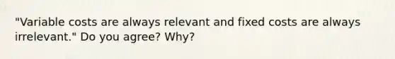 "Variable costs are always relevant and fixed costs are always irrelevant." Do you agree? Why?