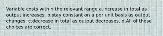 Variable costs within the relevant range a.increase in total as output increases. b.stay constant on a per unit basis as output changes. c.decrease in total as output decreases. d.All of these choices are correct.